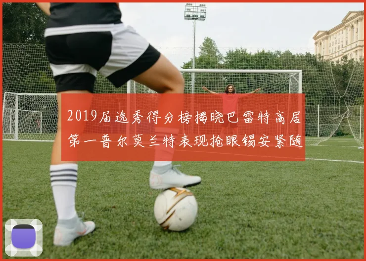 2019届选秀得分榜揭晓巴雷特高居第一普尔莫兰特表现抢眼锡安紧随其后