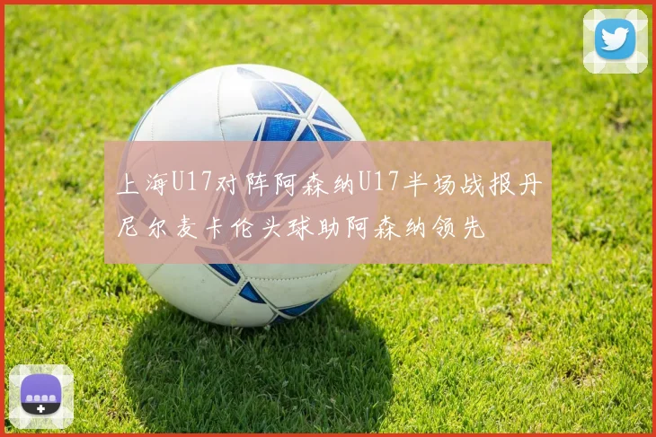 上海U17对阵阿森纳U17半场战报丹尼尔麦卡伦头球助阿森纳领先