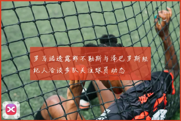 罗马诺透露那不勒斯与泽巴罗斯经纪人洽谈多队关注球员动态