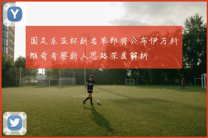 国足东亚杯新名单即将公布伊万科维奇考察新人思路深度解析
