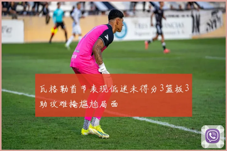 瓦格勒首节表现低迷未得分3篮板3助攻难掩尴尬局面