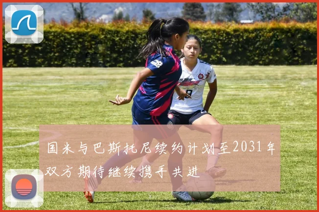 国米与巴斯托尼续约计划至2031年双方期待继续携手共进