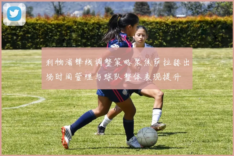 利物浦锋线调整策略聚焦萨拉赫出场时间管理与球队整体表现提升