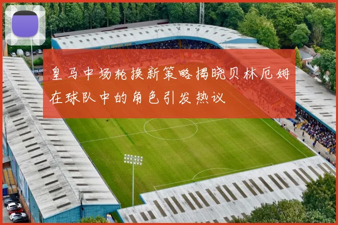 皇马中场轮换新策略揭晓贝林厄姆在球队中的角色引发热议