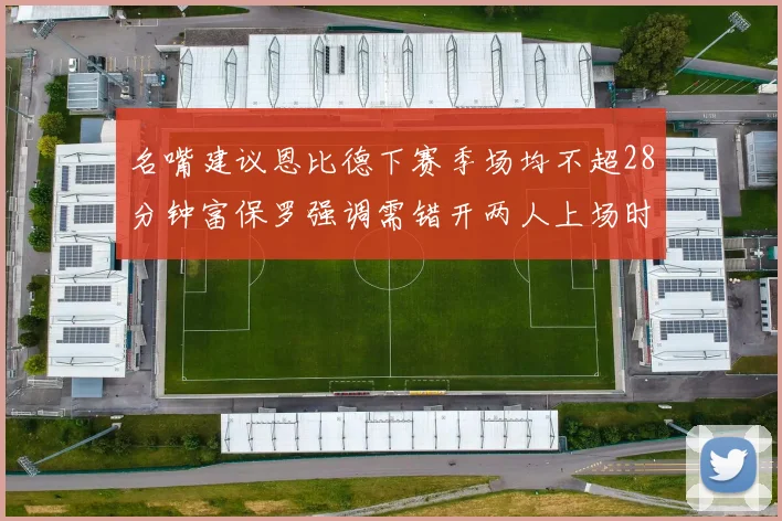 名嘴建议恩比德下赛季场均不超28分钟富保罗强调需错开两人上场时间