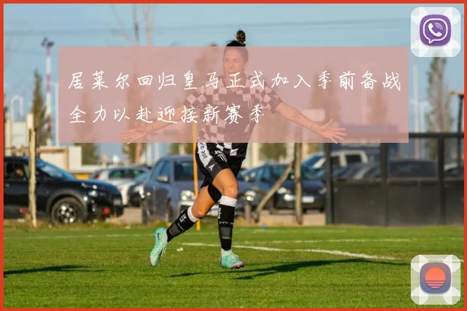 居莱尔回归皇马正式加入季前备战全力以赴迎接新赛季